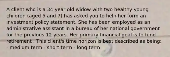 A client who is a 34-year old widow with two healthy young children (aged 5 and 7) has asked you to help her form an investment policy statement. She has been employed as an administrative assistant in a bureau of her national government for the previous 12 years. Her primary financial goal is to fund retirement . This client's time horizon is best described as being: - medium term - short term - long term