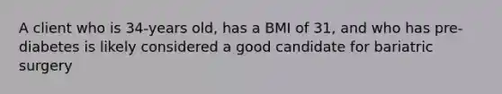 A client who is 34-years old, has a BMI of 31, and who has pre-diabetes is likely considered a good candidate for bariatric surgery