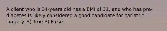 A client who is 34-years old has a BMI of 31, and who has pre-diabetes is likely considered a good candidate for bariatric surgery. A) True B) False