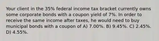 Your client in the 35% federal income tax bracket currently owns some corporate bonds with a coupon yield of 7%. In order to receive the same income after taxes, he would need to buy municipal bonds with a coupon of A) 7.00%. B) 9.45%. C) 2.45%. D) 4.55%.