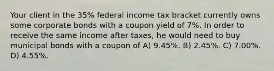 Your client in the 35% federal income tax bracket currently owns some corporate bonds with a coupon yield of 7%. In order to receive the same income after taxes, he would need to buy municipal bonds with a coupon of A) 9.45%. B) 2.45%. C) 7.00%. D) 4.55%.