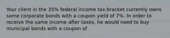 Your client in the 35% federal income tax bracket currently owns some corporate bonds with a coupon yield of 7%. In order to receive the same income after taxes, he would need to buy municipal bonds with a coupon of