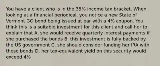 You have a client who is in the 35% income tax bracket. When looking at a financial periodical, you notice a new State of Vermont GO bond being issued at par with a 4% coupon. You think this is a suitable investment for this client and call her to explain that A. she would receive quarterly interest payments if she purchased the bonds B. this investment is fully backed by the US government C. she should consider funding her IRA with these bonds D. her tax-equivalent yield on this security would exceed 4%