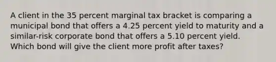 A client in the 35 percent marginal tax bracket is comparing a municipal bond that offers a 4.25 percent yield to maturity and a similar-risk corporate bond that offers a 5.10 percent yield. Which bond will give the client more profit after taxes?