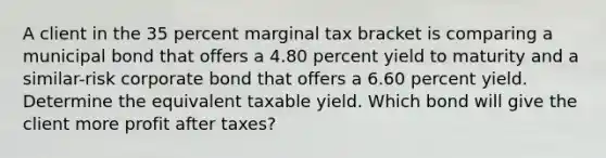 A client in the 35 percent marginal tax bracket is comparing a municipal bond that offers a 4.80 percent yield to maturity and a similar-risk corporate bond that offers a 6.60 percent yield. Determine the equivalent taxable yield. Which bond will give the client more profit after taxes?