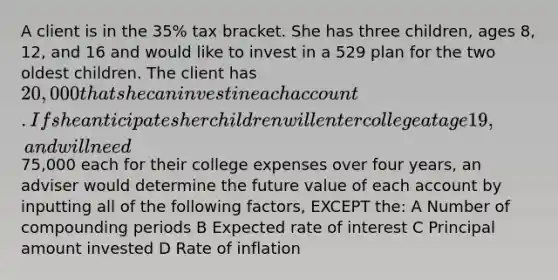 A client is in the 35% tax bracket. She has three children, ages 8, 12, and 16 and would like to invest in a 529 plan for the two oldest children. The client has 20,000 that she can invest in each account. If she anticipates her children will enter college at age 19, and will need75,000 each for their college expenses over four years, an adviser would determine the future value of each account by inputting all of the following factors, EXCEPT the: A Number of compounding periods B Expected rate of interest C Principal amount invested D Rate of inflation