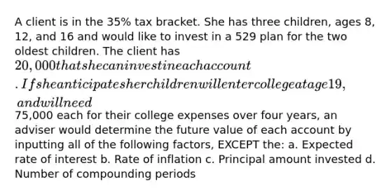 A client is in the 35% tax bracket. She has three children, ages 8, 12, and 16 and would like to invest in a 529 plan for the two oldest children. The client has 20,000 that she can invest in each account. If she anticipates her children will enter college at age 19, and will need75,000 each for their college expenses over four years, an adviser would determine the future value of each account by inputting all of the following factors, EXCEPT the: a. Expected rate of interest b. Rate of inflation c. Principal amount invested d. Number of compounding periods