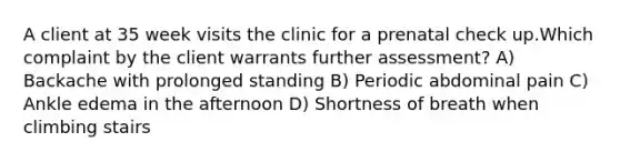 A client at 35 week visits the clinic for a prenatal check up.Which complaint by the client warrants further assessment? A) Backache with prolonged standing B) Periodic abdominal pain C) Ankle edema in the afternoon D) Shortness of breath when climbing stairs