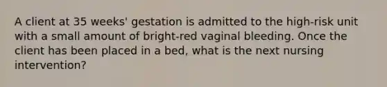 A client at 35 weeks' gestation is admitted to the high-risk unit with a small amount of bright-red vaginal bleeding. Once the client has been placed in a bed, what is the next nursing intervention?