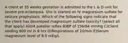 A client at 35 weeks gestation is admitted to the L & D unit for severe pre-eclampsia. She is started on IV magnesium sulfate for seizure prophylaxis. Which of the following signs indicate that the client has developed magnesium sulfate toxicity? (select all that apply) A)0/4 patellar reflex B)BP of 156/84 mmHg C)Client voiding 600 ml in 8 hrs D)Respirations of 10/min E)Serum magnesium level of 8.0 mEq/L