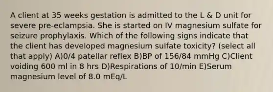 A client at 35 weeks gestation is admitted to the L & D unit for severe pre-eclampsia. She is started on IV magnesium sulfate for seizure prophylaxis. Which of the following signs indicate that the client has developed magnesium sulfate toxicity? (select all that apply) A)0/4 patellar reflex B)BP of 156/84 mmHg C)Client voiding 600 ml in 8 hrs D)Respirations of 10/min E)Serum magnesium level of 8.0 mEq/L