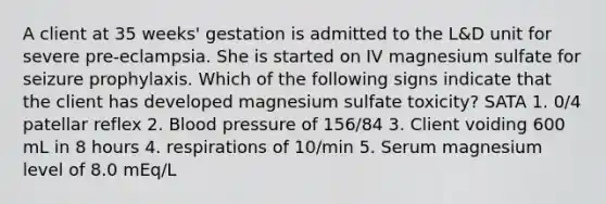 A client at 35 weeks' gestation is admitted to the L&D unit for severe pre-eclampsia. She is started on IV magnesium sulfate for seizure prophylaxis. Which of the following signs indicate that the client has developed magnesium sulfate toxicity? SATA 1. 0/4 patellar reflex 2. Blood pressure of 156/84 3. Client voiding 600 mL in 8 hours 4. respirations of 10/min 5. Serum magnesium level of 8.0 mEq/L