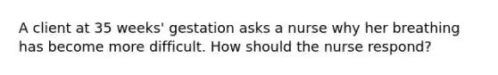 A client at 35 weeks' gestation asks a nurse why her breathing has become more difficult. How should the nurse respond?