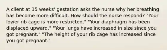 A client at 35 weeks' gestation asks the nurse why her breathing has become more difficult. How should the nurse respond? "Your lower rib cage is more restricted." "Your diaphragm has been displaced upward." "Your lungs have increased in size since you got pregnant." "The height of your rib cage has increased since you got pregnant."