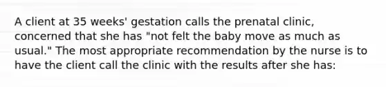 A client at 35 weeks' gestation calls the prenatal clinic, concerned that she has "not felt the baby move as much as usual." The most appropriate recommendation by the nurse is to have the client call the clinic with the results after she has: