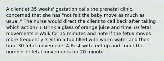 A client at 35 weeks' gestation calls the prenatal clinic, concerned that she has "not felt the baby move as much as usual." The nurse would direct the client to call back after taking which action? 1-Drink a glass of orange juice and time 10 fetal movements 2-Walk for 15 minutes and note if the fetus moves more frequently 3-Sit in a tub filled with warm water and then time 30 fetal movements 4-Rest with feet up and count the number of fetal movements for 20 minute