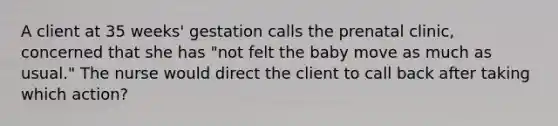 A client at 35 weeks' gestation calls the prenatal clinic, concerned that she has "not felt the baby move as much as usual." The nurse would direct the client to call back after taking which action?