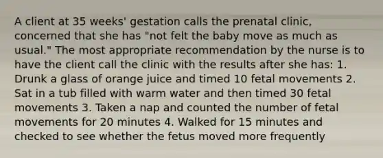 A client at 35 weeks' gestation calls the prenatal clinic, concerned that she has "not felt the baby move as much as usual." The most appropriate recommendation by the nurse is to have the client call the clinic with the results after she has: 1. Drunk a glass of orange juice and timed 10 fetal movements 2. Sat in a tub filled with warm water and then timed 30 fetal movements 3. Taken a nap and counted the number of fetal movements for 20 minutes 4. Walked for 15 minutes and checked to see whether the fetus moved more frequently