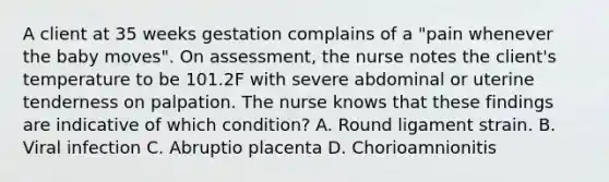 A client at 35 weeks gestation complains of a "pain whenever the baby moves". On assessment, the nurse notes the client's temperature to be 101.2F with severe abdominal or uterine tenderness on palpation. The nurse knows that these findings are indicative of which condition? A. Round ligament strain. B. Viral infection C. Abruptio placenta D. Chorioamnionitis