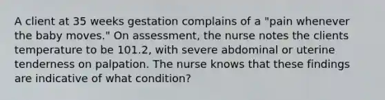 A client at 35 weeks gestation complains of a "pain whenever the baby moves." On assessment, the nurse notes the clients temperature to be 101.2, with severe abdominal or uterine tenderness on palpation. The nurse knows that these findings are indicative of what condition?