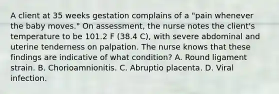 A client at 35 weeks gestation complains of a "pain whenever the baby moves." On assessment, the nurse notes the client's temperature to be 101.2 F (38.4 C), with severe abdominal and uterine tenderness on palpation. The nurse knows that these findings are indicative of what condition? A. Round ligament strain. B. Chorioamnionitis. C. Abruptio placenta. D. Viral infection.