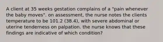 A client at 35 weeks gestation complains of a "pain whenever the baby moves". on assessment, the nurse notes the clients temperature to be 101.2 (38.4), with severe abdominal or uterine tenderness on palpation. the nurse knows that these findings are indicative of which condition?