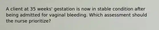 A client at 35 weeks' gestation is now in stable condition after being admitted for vaginal bleeding. Which assessment should the nurse prioritize?