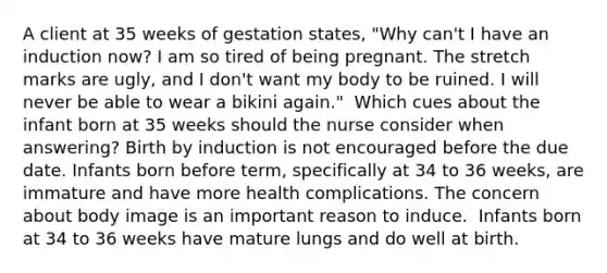 A client at 35 weeks of gestation states, "Why can't I have an induction now? I am so tired of being pregnant. The stretch marks are ugly, and I don't want my body to be ruined. I will never be able to wear a bikini again." ​ Which cues about the infant born at 35 weeks should the nurse consider when answering?​ Birth by induction is not encouraged before the due date.​ Infants born before term, specifically at 34 to 36 weeks, are immature and have more health complications.​ The concern about body image is an important reason to induce. ​ Infants born at 34 to 36 weeks have mature lungs and do well at birth.​