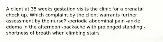 A client at 35 weeks gestation visits the clinic for a prenatal check up. Which complaint by the client warrants further assessment by the nurse? -periodic abdominal pain -ankle edema in the afternoon -backache with prolonged standing -shortness of breath when climbing stairs