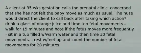 A client at 35 wks gestation calls the prenatal clinic, concerned that she has not felt the baby move as much as usual. The nuse would direct the client to call back after taking which action? - drink a glass of orange juice and time ten fetal movements - walk for 15 minutes and note if the fetus moves more frequently. - sit in a tub filled w/warm water and then time 30 fetal movements. - rest w/feet up and count the number of fetal movements for 20 minutes.