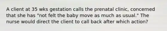 A client at 35 wks gestation calls the prenatal clinic, concerned that she has "not felt the baby move as much as usual." The nurse would direct the client to call back after which action?