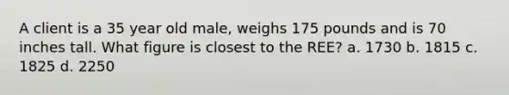 A client is a 35 year old male, weighs 175 pounds and is 70 inches tall. What figure is closest to the REE? a. 1730 b. 1815 c. 1825 d. 2250