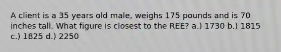 A client is a 35 years old male, weighs 175 pounds and is 70 inches tall. What figure is closest to the REE? a.) 1730 b.) 1815 c.) 1825 d.) 2250