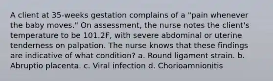 A client at 35-weeks gestation complains of a "pain whenever the baby moves." On assessment, the nurse notes the client's temperature to be 101.2F, with severe abdominal or uterine tenderness on palpation. The nurse knows that these findings are indicative of what condition? a. Round ligament strain. b. Abruptio placenta. c. Viral infection d. Chorioamnionitis