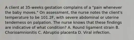 A client at 35-weeks gestation complains of a "pain whenever the baby moves." On assessment, the nurse notes the client's temperature to be 101.2F, with severe abdominal or uterine tenderness on palpation. The nurse knows that these findings are indicative of what condition? A. Round ligament strain B. Chorioamnionitis C. Abruptio placenta D. Viral infection.