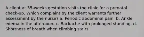 A client at 35-weeks gestation visits the clinic for a prenatal check-up. Which complaint by the client warrants further assessment by the nurse? a. Periodic abdominal pain. b. Ankle edema in the afternoon. c. Backache with prolonged standing. d. Shortness of breath when climbing stairs.