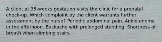 A client at 35-weeks gestation visits the clinic for a prenatal check-up. Which complaint by the client warrants further assessment by the nurse? Periodic abdominal pain. Ankle edema in the afternoon. Backache with prolonged standing. Shortness of breath when climbing stairs.