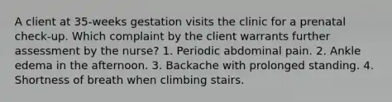 A client at 35-weeks gestation visits the clinic for a prenatal check-up. Which complaint by the client warrants further assessment by the nurse? 1. Periodic abdominal pain. 2. Ankle edema in the afternoon. 3. Backache with prolonged standing. 4. Shortness of breath when climbing stairs.