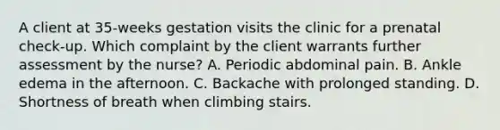 A client at 35-weeks gestation visits the clinic for a prenatal check-up. Which complaint by the client warrants further assessment by the nurse? A. Periodic abdominal pain. B. Ankle edema in the afternoon. C. Backache with prolonged standing. D. Shortness of breath when climbing stairs.