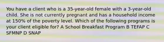 You have a client who is a 35-year-old female with a 3-year-old child. She is not currently pregnant and has a household income at 150% of the poverty level. Which of the following programs is your client eligible for? A School Breakfast Program B TEFAP C SFMNP D SNAP