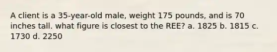 A client is a 35-year-old male, weight 175 pounds, and is 70 inches tall. what figure is closest to the REE? a. 1825 b. 1815 c. 1730 d. 2250