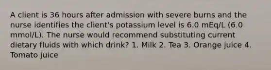 A client is 36 hours after admission with severe burns and the nurse identifies the client's potassium level is 6.0 mEq/L (6.0 mmol/L). The nurse would recommend substituting current dietary fluids with which drink? 1. Milk 2. Tea 3. Orange juice 4. Tomato juice