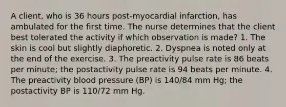 A client, who is 36 hours post-myocardial infarction, has ambulated for the first time. The nurse determines that the client best tolerated the activity if which observation is made? 1. The skin is cool but slightly diaphoretic. 2. Dyspnea is noted only at the end of the exercise. 3. The preactivity pulse rate is 86 beats per minute; the postactivity pulse rate is 94 beats per minute. 4. The preactivity blood pressure (BP) is 140/84 mm Hg; the postactivity BP is 110/72 mm Hg.