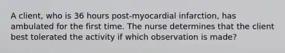 A client, who is 36 hours post-myocardial infarction, has ambulated for the first time. The nurse determines that the client best tolerated the activity if which observation is made?