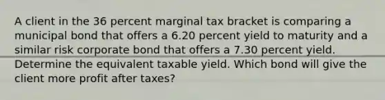 A client in the 36 percent marginal tax bracket is comparing a municipal bond that offers a 6.20 percent yield to maturity and a similar risk corporate bond that offers a 7.30 percent yield. Determine the equivalent taxable yield. Which bond will give the client more profit after taxes?