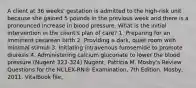 A client at 36 weeks' gestation is admitted to the high-risk unit because she gained 5 pounds in the previous week and there is a pronounced increase in blood pressure. What is the initial intervention in the client's plan of care? 1. Preparing for an imminent cesarean birth 2. Providing a dark, quiet room with minimal stimuli 3. Initiating intravenous furosemide to promote diuresis 4. Administering calcium gluconate to lower the blood pressure (Nugent 323-324) Nugent, Patricia M. Mosby's Review Questions for the NCLEX-RN® Examination, 7th Edition. Mosby, 2011. VitalBook file.