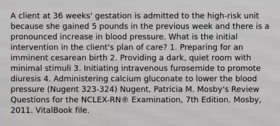 A client at 36 weeks' gestation is admitted to the high-risk unit because she gained 5 pounds in the previous week and there is a pronounced increase in blood pressure. What is the initial intervention in the client's plan of care? 1. Preparing for an imminent cesarean birth 2. Providing a dark, quiet room with minimal stimuli 3. Initiating intravenous furosemide to promote diuresis 4. Administering calcium gluconate to lower the blood pressure (Nugent 323-324) Nugent, Patricia M. Mosby's Review Questions for the NCLEX-RN® Examination, 7th Edition. Mosby, 2011. VitalBook file.