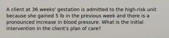 A client at 36 weeks' gestation is admitted to the high-risk unit because she gained 5 lb in the previous week and there is a pronounced increase in blood pressure. What is the initial intervention in the client's plan of care?