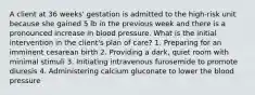 A client at 36 weeks' gestation is admitted to the high-risk unit because she gained 5 lb in the previous week and there is a pronounced increase in blood pressure. What is the initial intervention in the client's plan of care? 1. Preparing for an imminent cesarean birth 2. Providing a dark, quiet room with minimal stimuli 3. Initiating intravenous furosemide to promote diuresis 4. Administering calcium gluconate to lower the blood pressure