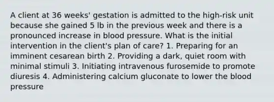 A client at 36 weeks' gestation is admitted to the high-risk unit because she gained 5 lb in the previous week and there is a pronounced increase in <a href='https://www.questionai.com/knowledge/kD0HacyPBr-blood-pressure' class='anchor-knowledge'>blood pressure</a>. What is the initial intervention in the client's plan of care? 1. Preparing for an imminent cesarean birth 2. Providing a dark, quiet room with minimal stimuli 3. Initiating intravenous furosemide to promote diuresis 4. Administering calcium gluconate to lower <a href='https://www.questionai.com/knowledge/k7oXMfj7lk-the-blood' class='anchor-knowledge'>the blood</a> pressure